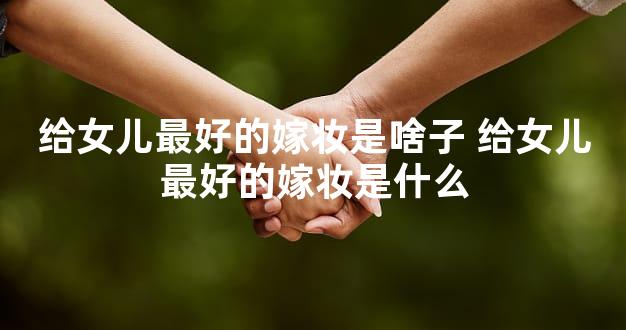 给女儿最好的嫁妆是啥子 给女儿最好的嫁妆是什么